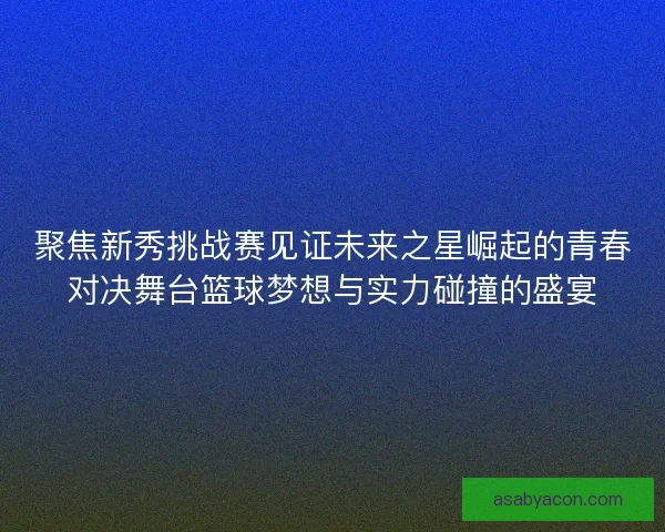 聚焦新秀挑战赛见证未来之星崛起的青春对决舞台篮球梦想与实力碰撞的盛宴