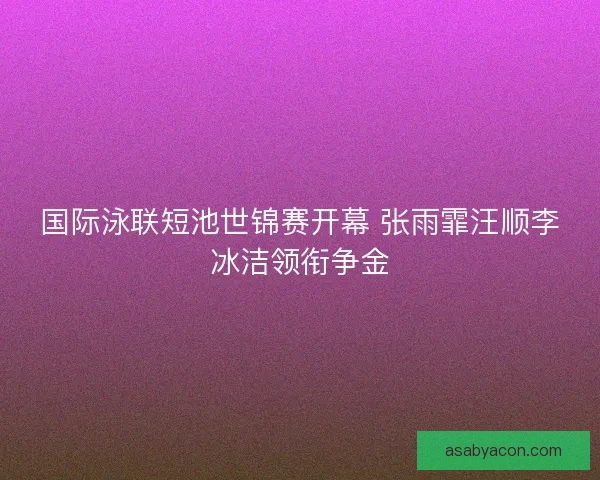 国际泳联短池世锦赛开幕 张雨霏汪顺李冰洁领衔争金