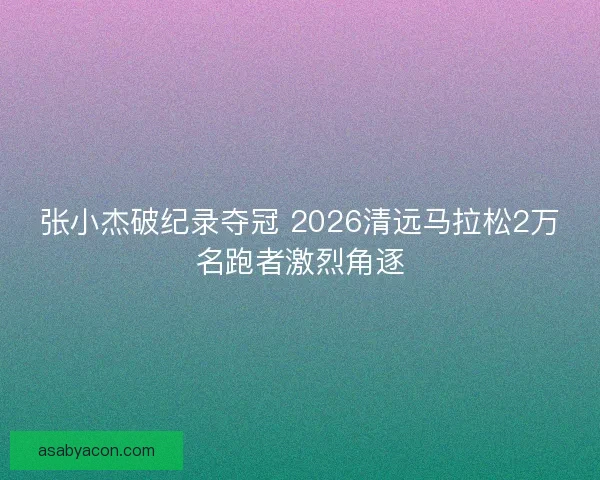 张小杰破纪录夺冠 2026清远马拉松2万名跑者激烈角逐