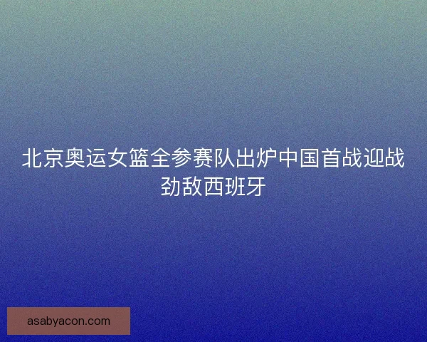 北京奥运女篮全参赛队出炉中国首战迎战劲敌西班牙
