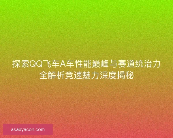 探索QQ飞车A车性能巅峰与赛道统治力全解析竞速魅力深度揭秘