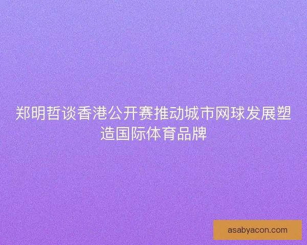 郑明哲谈香港公开赛推动城市网球发展塑造国际体育品牌