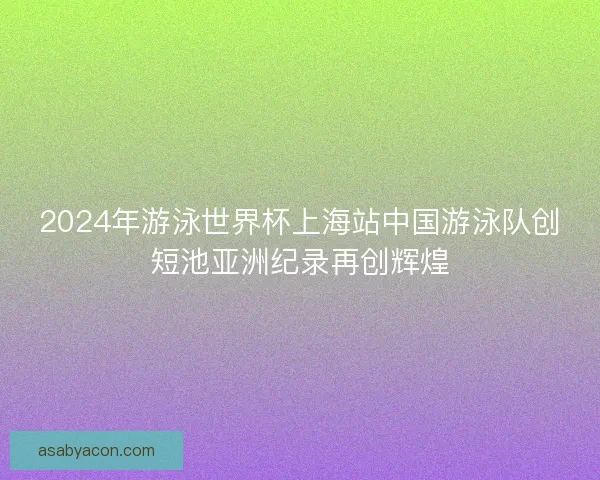 2024年游泳世界杯上海站中国游泳队创短池亚洲纪录再创辉煌