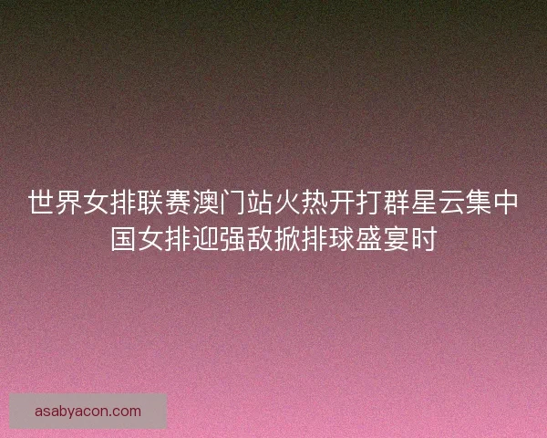 世界女排联赛澳门站火热开打群星云集中国女排迎强敌掀排球盛宴时
